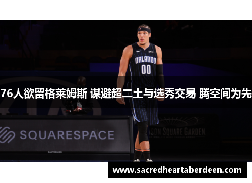 76人欲留格莱姆斯 谋避超二土与选秀交易 腾空间为先
